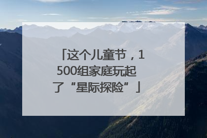这个儿童节，1500组家庭玩起了“星际探险”