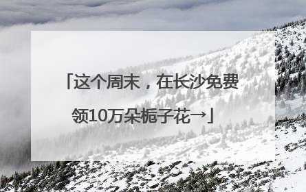 这个周末，在长沙免费领10万朵栀子花→