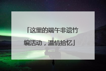 这里的端午非遗竹编活动，温情拾忆