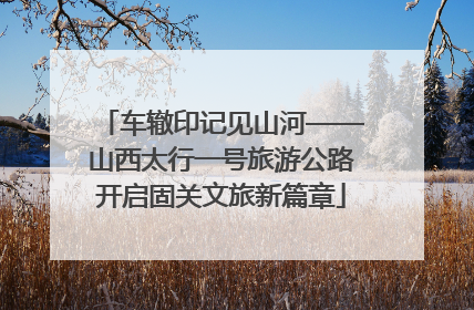 车辙印记见山河——山西太行一号旅游公路开启固关文旅新篇章