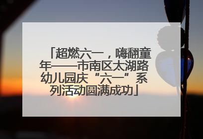 超燃六一，嗨翻童年——市南区太湖路幼儿园庆“六一”系列活动圆满成功