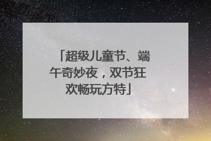 超级儿童节、端午奇妙夜，双节狂欢畅玩方特
