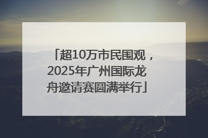 超10万市民围观，2025年广州国际龙舟邀请赛圆满举行