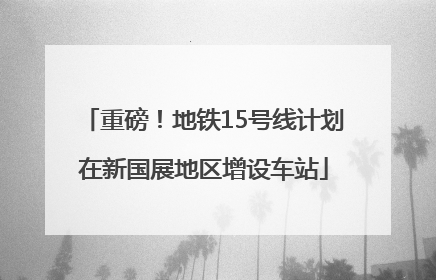 重磅！地铁15号线计划在新国展地区增设车站