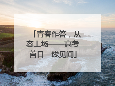 青春作答，从容上场——高考首日一线见闻