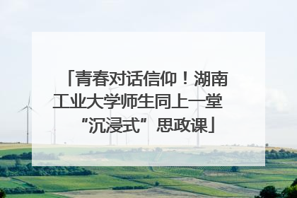 青春对话信仰！湖南工业大学师生同上一堂“沉浸式”思政课