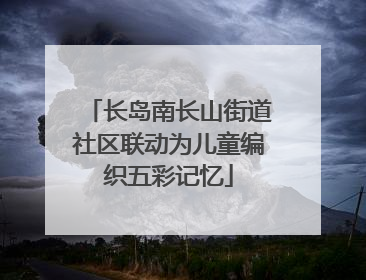 长岛南长山街道社区联动为儿童编织五彩记忆