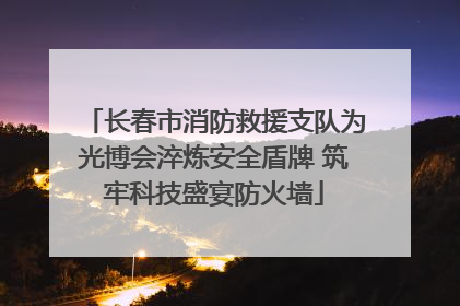 长春市消防救援支队为光博会淬炼安全盾牌 筑牢科技盛宴防火墙