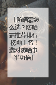 防晒霜怎么选？防晒霜推荐排行榜前十名！选对防晒事半功倍