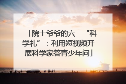 院士爷爷的六一“科学礼”：利用短视频开展科学家答青少年问