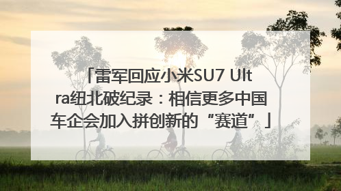 雷军回应小米SU7 Ultra纽北破纪录：相信更多中国车企会加入拼创新的“赛道”