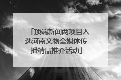 顶端新闻两项目入选河南文物全媒体传播精品推介活动
