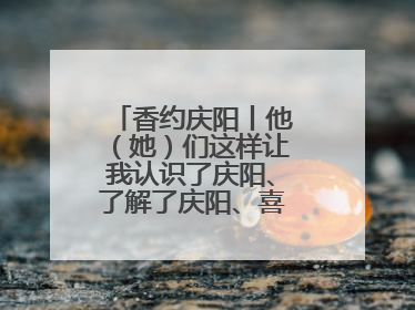 香约庆阳丨他（她）们这样让我认识了庆阳、了解了庆阳、喜欢上了庆阳
