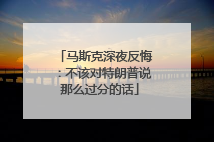 马斯克深夜反悔：不该对特朗普说那么过分的话