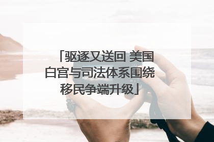 驱逐又送回 美国白宫与司法体系围绕移民争端升级