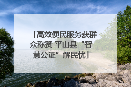 高效便民服务获群众称赞 平山县“智慧公证”解民忧