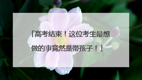 高考结束！这位考生最想做的事竟然是带孩子！