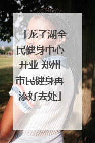 龙子湖全民健身中心开业 郑州市民健身再添好去处