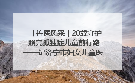 鲁医风采｜20载守护 照亮孤独症儿童前行路——记济宁市妇女儿童医院儿童康复中心主任、副主任技师赵淑珍