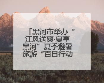 黑河市举办“江风送爽·夏享黑河”夏季避暑旅游“百日行动”新闻发布会