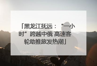 黑龙江抚远：“一小时”跨越中俄 高速客轮助推旅发热潮