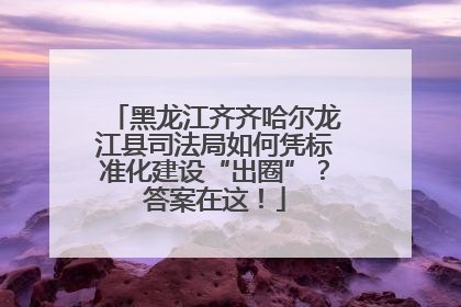 黑龙江齐齐哈尔龙江县司法局如何凭标准化建设“出圈”？答案在这！