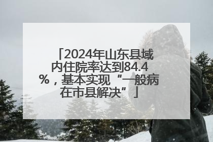 2024年山东县域内住院率达到84.4%，基本实现“一般病在市县解决”