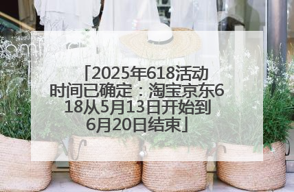 2025年618活动时间已确定：淘宝京东618从5月13日开始到6月20日结束