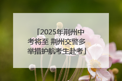 2025年荆州中考将至 荆州交警多举措护航考生赴考
