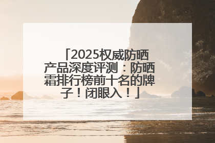 2025权威防晒产品深度评测：防晒霜排行榜前十名的牌子！闭眼入！