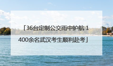 36台定制公交雨中护航 1400余名武汉考生顺利赴考
