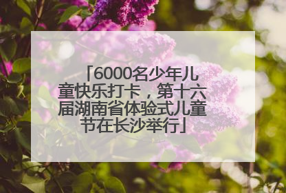 6000名少年儿童快乐打卡，第十六届湖南省体验式儿童节在长沙举行