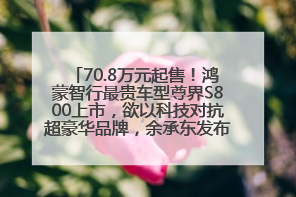 70.8万元起售！鸿蒙智行最贵车型尊界S800上市，欲以科技对抗超豪华品牌，余承东发布会未提及迈巴赫