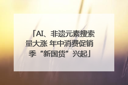 AI、非遗元素搜索量大涨 年中消费促销季“新国货”兴起